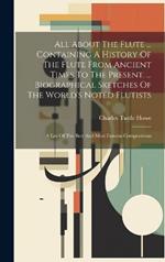 All About The Flute ... Containing A History Of The Flute From Ancient Times To The Present. ... Biographical Sketches Of The World's Noted Flutists: A List Of The Best And Most Famous Compositions