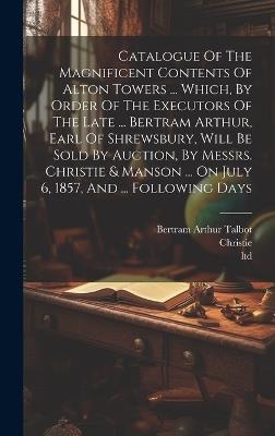 Catalogue Of The Magnificent Contents Of Alton Towers ... Which, By Order Of The Executors Of The Late ... Bertram Arthur, Earl Of Shrewsbury, Will Be Sold By Auction, By Messrs. Christie & Manson ... On July 6, 1857, And ... Following Days - Ltd - cover