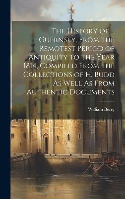 The History of ... Guernsey, From the Remotest Period of Antiquity to the Year 1814, Compiled From the Collections of H. Budd As Well As From Authentic Documents - William Berry - cover