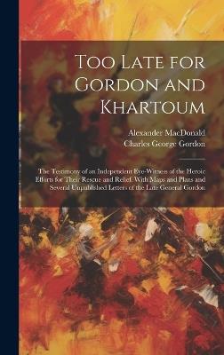 Too Late for Gordon and Khartoum: The Testimony of an Independent Eye-Witness of the Heroic Efforts for Their Rescue and Relief. With Maps and Plans and Several Unpublished Letters of the Late General Gordon - Charles George Gordon,Alexander MacDonald - cover