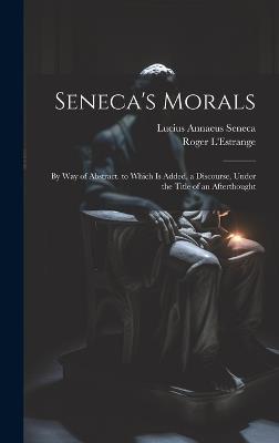 Seneca's Morals: By Way of Abstract. to Which Is Added, a Discourse, Under the Title of an Afterthought - Lucius Annaeus Seneca,Roger L'Estrange - cover