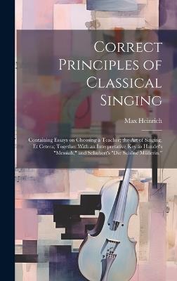 Correct Principles of Classical Singing; Containing Essays on Choosing a Teacher; the art of Singing, et Cetera; Together With an Interpretative key to Handel's "Messiah," and Schubert's "Die Schöne Müllerin," - Max Heinrich - cover