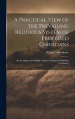 A Practical View of the Prevailing Religious System of Professed Christians: In the Higher and Middle Classes, Contrasted With Real Christianity