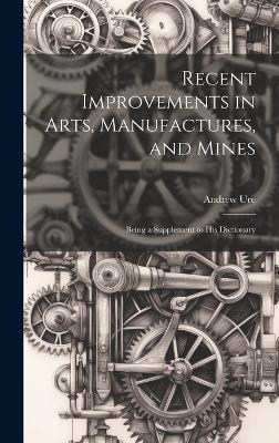 Recent Improvements in Arts, Manufactures, and Mines: Being a Supplement to His Dictionary - Andrew Ure - cover