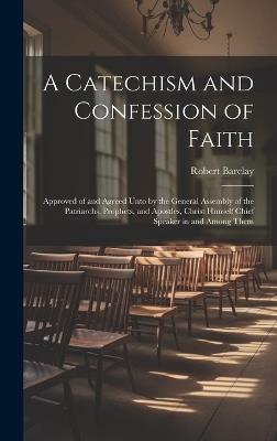 A Catechism and Confession of Faith: Approved of and Agreed Unto by the General Assembly of the Patriarchs, Prophets, and Apostles, Christ Himself Chief Speaker in and Among Them - Robert Barclay - cover