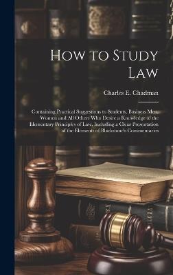 How to Study Law: Containing Practical Suggestions to Students, Business men, Women and all Others who Desire a Knowledge of the Elementary Principles of law, Including a Clear Presentation of the Elements of Blackstone's Commentaries - Charles E B 1873 Chadman - cover