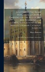 A Letter to the Right Honourable George Canning on the Bill of 1825 for Removing the Disqualifications of His Majesty's Roman Catholic Subjects: And on his Speech in Support of the Same