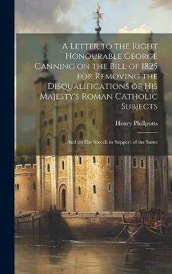 A Letter to the Right Honourable George Canning on the Bill of 1825 for Removing the Disqualifications of His Majesty's Roman Catholic Subjects: And on his Speech in Support of the Same - Henry Phillpotts - cover