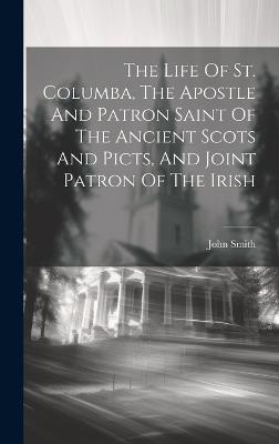 The Life Of St. Columba, The Apostle And Patron Saint Of The Ancient Scots And Picts, And Joint Patron Of The Irish - John Smith - cover