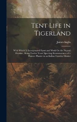 Tent Life in Tigerland: With Which Is Incorporated Sport and Work On the Nepaul Frontier, Being Twelve Years' Sporting Reminiscences of a Pioneer Planter in an Indian Frontier District - James Inglis - cover