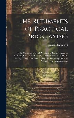 The Rudiments of Practical Bricklaying: in Six Sections: General Principles of Bricklaying, Arch Drawing, Cutting, and Setting, Different Kinds of Pointing, Paving, Tiling, Materials, Slating, and Plastering, Practical Geometry, Mensuration, Etc. - Adam Hammond - cover