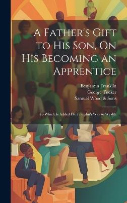 A Father's Gift to His Son, On His Becoming an Apprentice: To Which Is Added Dr. Franklin's Way to Wealth - Benjamin Franklin,George Tucker,Samuel Wood & Sons - cover