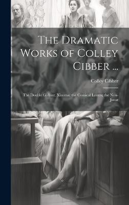 The Dramatic Works of Colley Cibber ...: The Double Gallant; Ximena; the Comical Lovers; the Non-Juror - Colley Cibber - cover