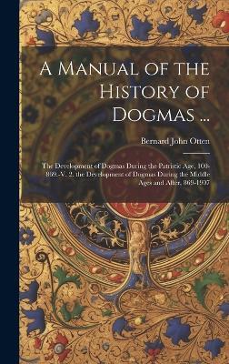 A Manual of the History of Dogmas ...: The Development of Dogmas During the Patristic Age, 100-869.-V. 2. the Development of Dogmas During the Middle Ages and After, 869-1907 - Bernard John Otten - cover