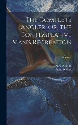 The Complete Angler, Or, the Contemplative Man's Recreation; Volume 1 - Charles Cotton,Izaak Walton - cover
