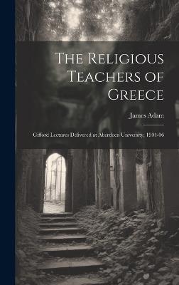 The Religious Teachers of Greece: Gifford Lectures Delivered at Aberdeen University, 1904-06 - James Adam - cover