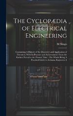 The Cyclopædia of Electrical Engineering: Containing A History of the Discovery and Application of Electricity With Its Practice and Achievements From the Earliest Period to the Present Time: The Whole Being A Practical Guide to Artisans, Engineers A