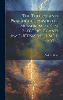 The Theory and Practice of Absolute Measurements in Electricity and Magnetism, Volume 1, part 2 - Andrew Gray - cover