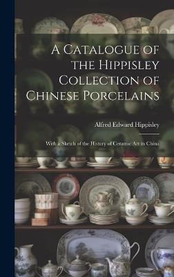 A Catalogue of the Hippisley Collection of Chinese Porcelains: With a Sketch of the History of Ceramic Art in China - Alfred Edward Hippisley - cover