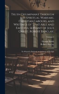 Truth Triumphant Through the Spiritual Warfare, Christian Labours, and Writings of That Able and Faithful Servant of Jesus Christ, Robert Barclay,: To Which Is Prefixed, an Account of His Life; Volume 1 - George Keith,Robert Barclay - cover