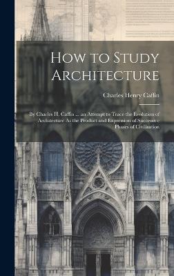 How to Study Architecture: By Charles H. Caffin ... an Attempt to Trace the Evolution of Architecture As the Product and Expression of Successive Phases of Civilisation - Charles Henry Caffin - cover