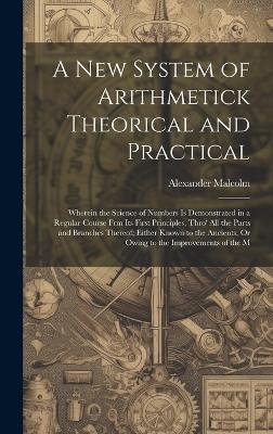 A New System of Arithmetick Theorical and Practical: Wherein the Science of Numbers Is Demonstrated in a Regular Course Frm Its First Principles, Thro' All the Parts and Branches Thereof; Either Known to the Ancients, Or Owing to the Improvements of the M - Alexander Malcolm - cover