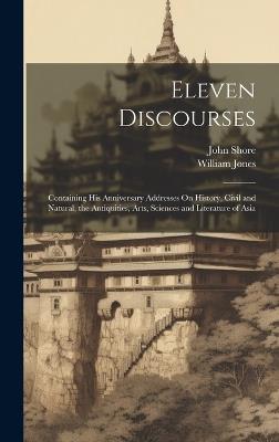 Eleven Discourses: Containing His Anniversary Addresses On History, Civil and Natural, the Antiquities, Arts, Sciences and Literature of Asia - William Jones,John Shore - cover