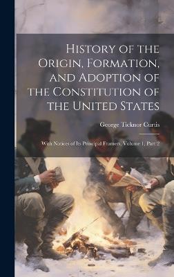 History of the Origin, Formation, and Adoption of the Constitution of the United States: With Notices of Its Principal Framers, Volume 1, part 2 - George Ticknor Curtis - cover
