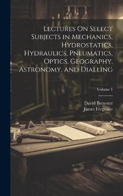 Lectures On Select Subjects in Mechanics, Hydrostatics, Hydraulics, Pneumatics, Optics, Geography, Astronomy, and Dialling; Volume 1 - David Brewster,James Ferguson - cover