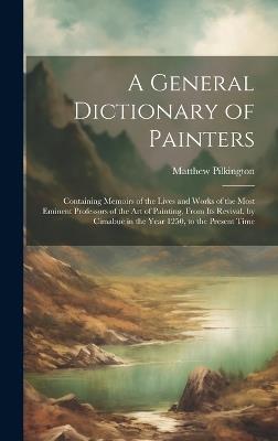 A General Dictionary of Painters: Containing Memoirs of the Lives and Works of the Most Eminent Professors of the Art of Painting, From Its Revival, by Cimabue in the Year 1250, to the Present Time - Matthew Pilkington - cover