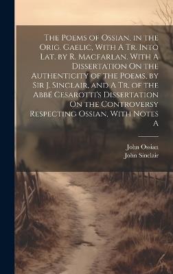 The Poems of Ossian, in the Orig. Gaelic, With A Tr. Into Lat. by R. Macfarlan. With A Dissertation On the Authenticity of the Poems, by Sir J. Sinclair, and A Tr. of the Abbé Cesarotti's Dissertation On the Controversy Respecting Ossian, With Notes A - John Sinclair,John Ossian - cover