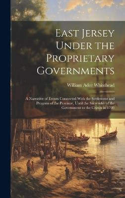 East Jersey Under the Proprietary Governments: A Narrative of Events Connected With the Settlement and Progress of the Province, Until the Surrender of the Government to the Crown in 1703 - William Adee Whitehead - cover