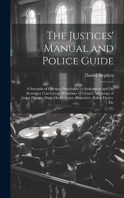 The Justices' Manual and Police Guide: A Synopsis of Offences Punishable by Indictment and On Summary Conviction, Definitions of Crimes, Meanings of Legal Phrases, Hints On Evidence, Procedure, Police Duties, Etc - Daniel Stephen - cover