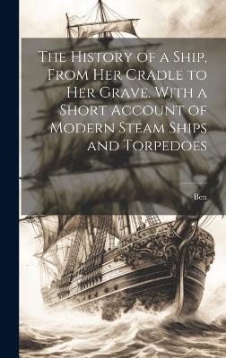 The History of a Ship, From Her Cradle to Her Grave. With a Short Account of Modern Steam Ships and Torpedoes - Ben - cover