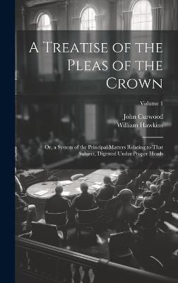A Treatise of the Pleas of the Crown: Or, a System of the Principal Matters Relating to That Subject, Digested Under Proper Heads; Volume 1 - William Hawkins,John Curwood - cover