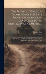 The Poetical Works of Thomas Gray Ll.B., Late Professor of Modern Languages in the University of Cambridge: With Some Account of His Life and Writings; the Whole Carefully Revised; and Illustrated by Notes, Original and Selected; to Which Are Annexed, Poe