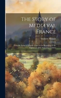 The Story of Mediæval France: From the Reign of Hugues Capet to the Beginning of the Eighteenth [I.E. Sixteenth] Century - Gustave Masson - cover