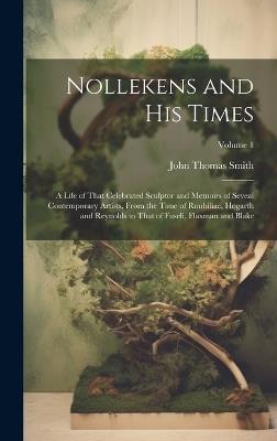 Nollekens and His Times: A Life of That Celebrated Sculptor and Memoirs of Seveal Contemporary Artists, From the Time of Roubiliac, Hogarth and Reynolds to That of Fuseli, Flaxman and Blake; Volume 1 - John Thomas Smith - cover