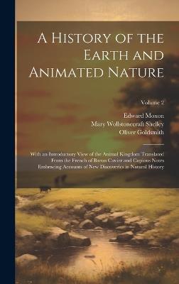 A History of the Earth and Animated Nature: With an Introductory View of the Animal Kingdom Translated From the French of Baron Cuvier and Copious Notes Embracing Accounts of New Discoveries in Natural History; Volume 2 - Mary Wollstonecraft Shelley,Oliver Goldsmith,Edward Moxon - cover