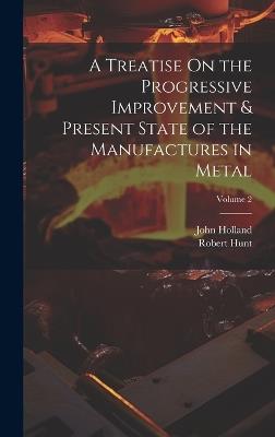 A Treatise On the Progressive Improvement & Present State of the Manufactures in Metal; Volume 2 - John Holland,Robert Hunt - cover