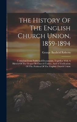 The History Of The English Church Union, 1859-1894: Compiled From Published Documents, Together With A Sketch Of The Origin Of Church Unions, And A Vindication Of The Position Of The English Church Union - George Bayfield Roberts - cover