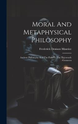 Moral And Metaphysical Philosophy: Ancient Philosophy And The First To The Thirteenth Centuries - Frederick Denison Maurice - cover