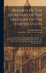 Reports Of The Secretary Of The Treasury Of The United States: Prepared In Obedience To The Act Of May 10, 1800 ... To Which Are Prefixed The Reports Of Alexander Hamilton, On Public Credit, A National Bank, Manufactures, And The Establishment Of A