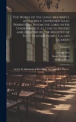 The Works of the Long-mournful and Sorely-distressed Isaac Penington, Whom the Lord, in His Tender Mercy, at Length Visited and Relieved by the Ministry of That Despised People Called Quakers; and in the Springings of That Light, Life, and Holy Power...; Volum - Isaac 1616-1679 Penington,George 1624-1691 Fox,William 1644-1718 Penn - cover