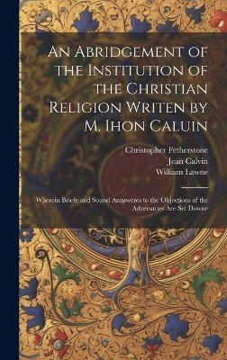 An Abridgement of the Institution of the Christian Religion Writen by M. Ihon Caluin: Wherein Briefe and Sound Aunsweres to the Objections of the Adversaries Are Set Downe - Jean 1509-1564 Calvin,William Lawne,Christopher Fetherstone - cover