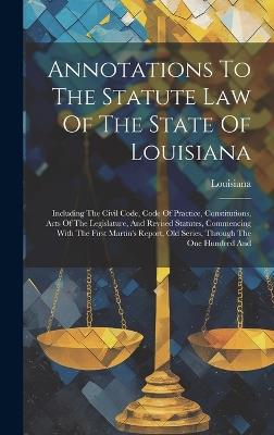Annotations To The Statute Law Of The State Of Louisiana: Including The Civil Code, Code Of Practice, Constitutions, Acts Of The Legislature, And Revised Statutes, Commencing With The First Martin's Report, Old Series, Through The One Hundred And - cover