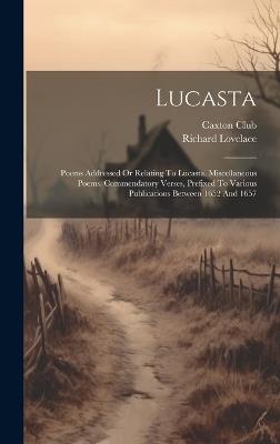 Lucasta: Poems Addressed Or Relating To Lucasta. Miscellaneous Poems. Commendatory Verses, Prefixed To Various Publications Between 1652 And 1657 - Richard Lovelace,Caxton Club - cover