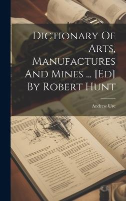 Dictionary Of Arts, Manufactures And Mines ... [ed] By Robert Hunt - Andrew Ure - cover