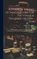 Reports Of A Series Of Inoculations For The Variolæ Vaccinæ, Or Cow-pox: With Remarks And Observations On This Disease, Considered As A Substitute For The Small-pox. By William Woodville,