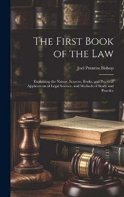 The First Book of the Law: Explaining the Nature, Sources, Books, and Practical Applications of Legal Science, and Methods of Study and Practice - Joel Prentiss Bishop - cover